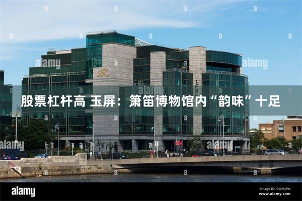 股票杠杆高 玉屏：箫笛博物馆内“韵味”十足