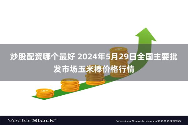 炒股配资哪个最好 2024年5月29日全国主要批发市场玉米棒价格行情