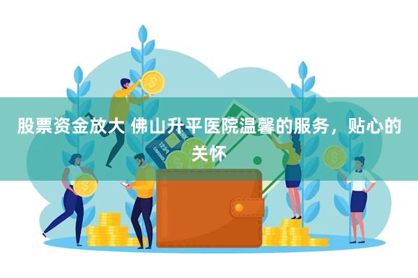 股票资金放大 佛山升平医院温馨的服务，贴心的关怀
