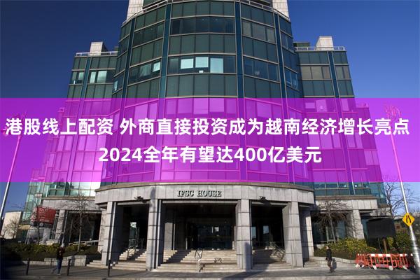 港股线上配资 外商直接投资成为越南经济增长亮点 2024全年有望达400亿美元