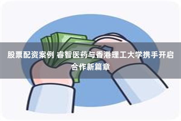 股票配资案例 睿智医药与香港理工大学携手开启合作新篇章