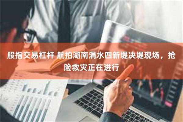 股指交易杠杆 航拍湖南涓水四新堤决堤现场，抢险救灾正在进行
