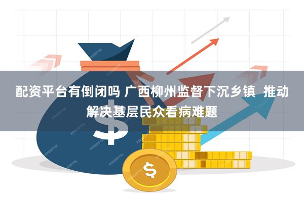 配资平台有倒闭吗 广西柳州监督下沉乡镇  推动解决基层民众看病难题