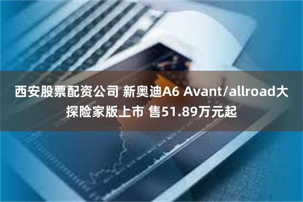 西安股票配资公司 新奥迪A6 Avant/allroad大探险家版上市 售51.89万元起