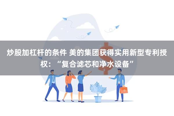 炒股加杠杆的条件 美的集团获得实用新型专利授权：“复合滤芯和净水设备”