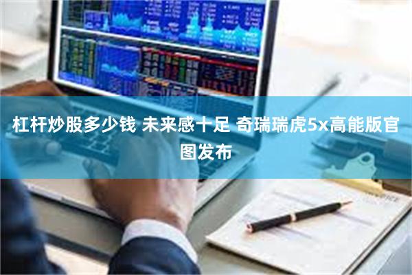 杠杆炒股多少钱 未来感十足 奇瑞瑞虎5x高能版官图发布