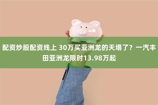 配资炒股配资线上 30万买亚洲龙的天塌了？一汽丰田亚洲龙限时13.98万起