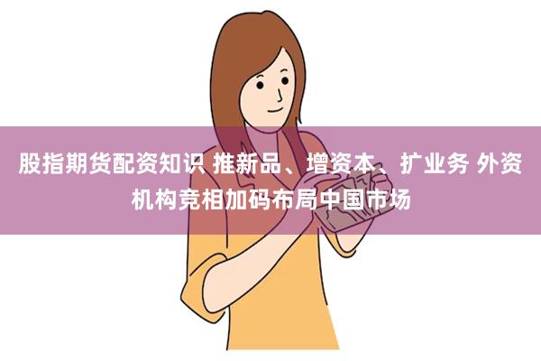股指期货配资知识 推新品、增资本、扩业务 外资机构竞相加码布局中国市场