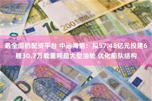 最全面的配资平台 中远海能：拟57.48亿元投建6艘30.7万载重吨超大型油轮 优化船队结构
