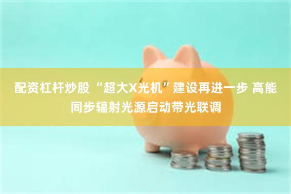 配资杠杆炒股 “超大X光机”建设再进一步 高能同步辐射光源启动带光联调