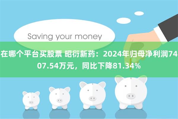 在哪个平台买股票 昭衍新药：2024年归母净利润7407.54万元，同比下降81.34%