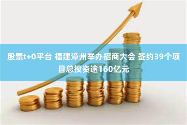 股票t+0平台 福建漳州举办招商大会 签约39个项目总投资逾160亿元