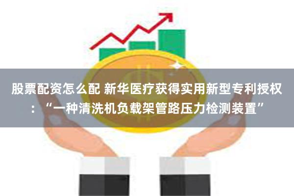 股票配资怎么配 新华医疗获得实用新型专利授权：“一种清洗机负载架管路压力检测装置”