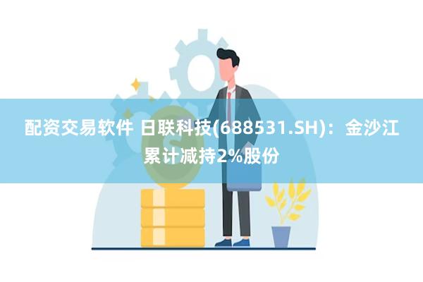 配资交易软件 日联科技(688531.SH)：金沙江累计减持2%股份