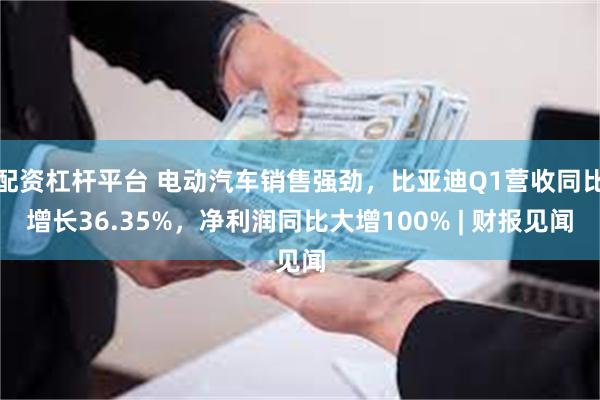 配资杠杆平台 电动汽车销售强劲，比亚迪Q1营收同比增长36.35%，净利润同比大增100% | 财报见闻