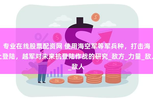 专业在线股票配资网 使用海空军等军兵种，打击海上登陆，越军对未来抗登陆作战的研究_敌方_力量_敌人