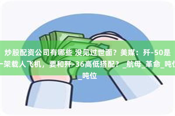 炒股配资公司有哪些 没见过世面？美媒：歼-50是一架载人飞机，要和歼-36高低搭配？_航母_革命_吨位