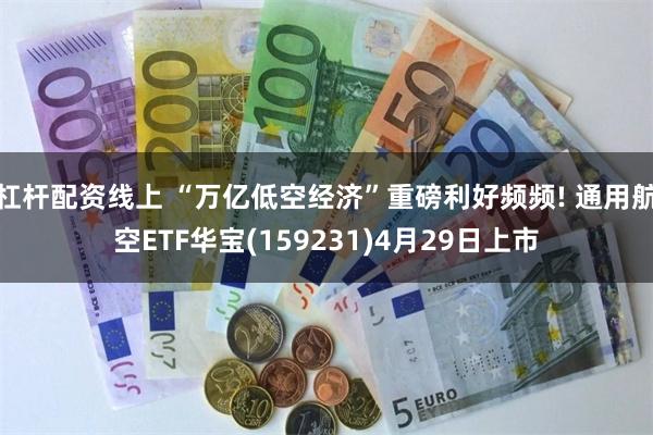 杠杆配资线上 “万亿低空经济”重磅利好频频! 通用航空ETF华宝(159231)4月29日上市