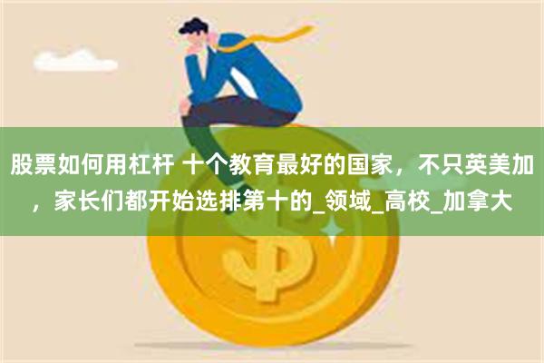 股票如何用杠杆 十个教育最好的国家，不只英美加，家长们都开始选排第十的_领域_高校_加拿大