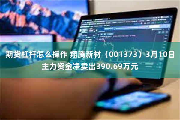 期货杠杆怎么操作 翔腾新材（001373）3月10日主力资金净卖出390.69万元