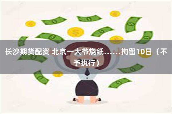长沙期货配资 北京一大爷烧纸……拘留10日（不予执行）