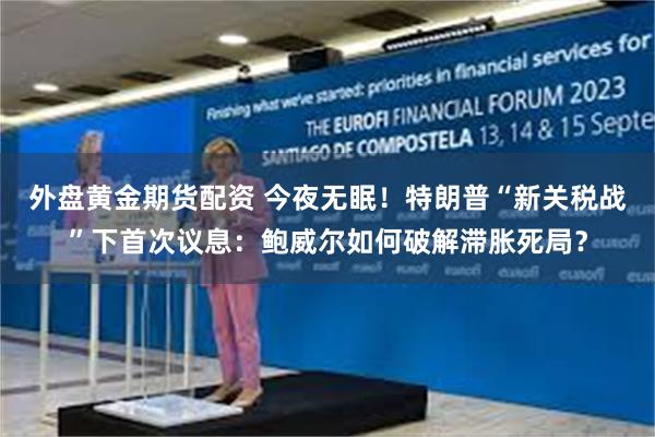 外盘黄金期货配资 今夜无眠！特朗普“新关税战”下首次议息：鲍威尔如何破解滞胀死局？