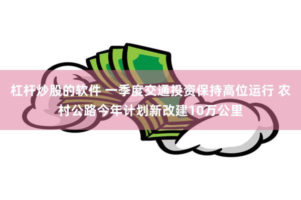 杠杆炒股的软件 一季度交通投资保持高位运行 农村公路今年计划新改建10万公里