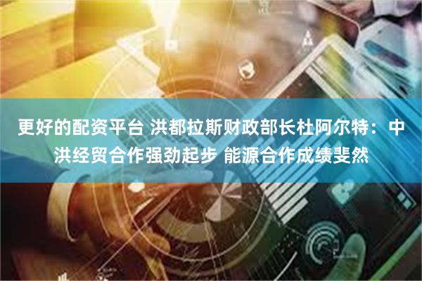 更好的配资平台 洪都拉斯财政部长杜阿尔特：中洪经贸合作强劲起步 能源合作成绩斐然