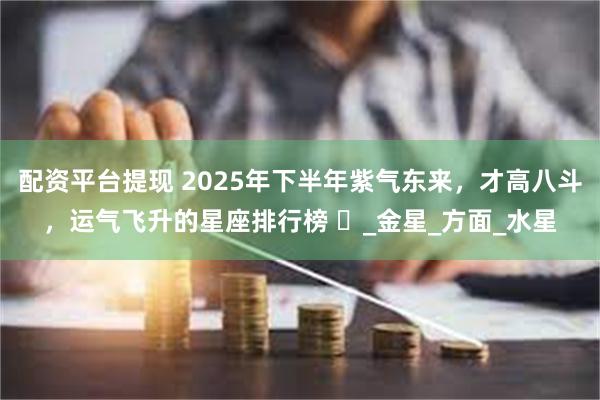 配资平台提现 2025年下半年紫气东来，才高八斗，运气飞升的星座排行榜 ​_金星_方面_水星