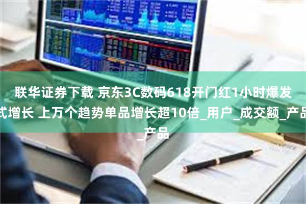 联华证券下载 京东3C数码618开门红1小时爆发式增长 上万个趋势单品增长超10倍_用户_成交额_产品