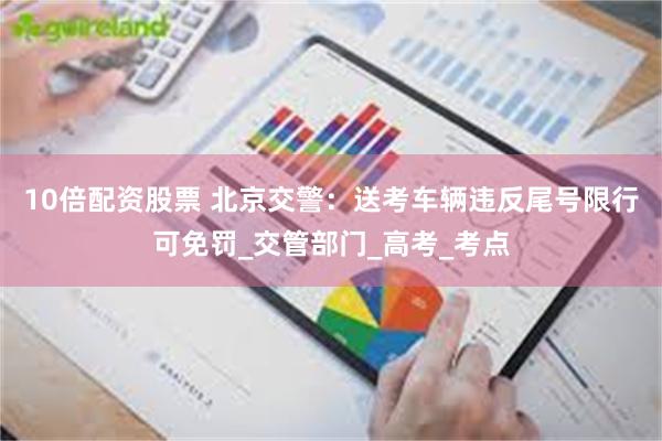 10倍配资股票 北京交警：送考车辆违反尾号限行可免罚_交管部门_高考_考点