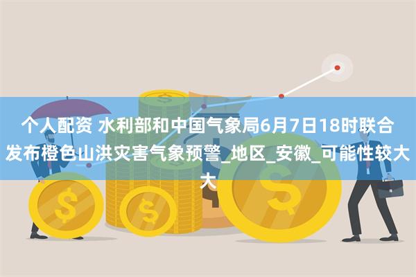 个人配资 水利部和中国气象局6月7日18时联合发布橙色山洪灾害气象预警_地区_安徽_可能性较大