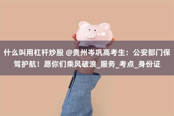 什么叫用杠杆炒股 @贵州岑巩高考生：公安部门保驾护航！愿你们乘风破浪_服务_考点_身份证