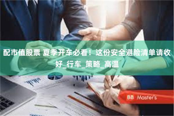 配市值股票 夏季开车必看！这份安全避险清单请收好_行车_策略_高温