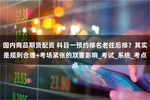 国内商品期货配资 科目一预约排名老往后排？其实是规则合理+考场紧张的双重影响_考试_系统_考点