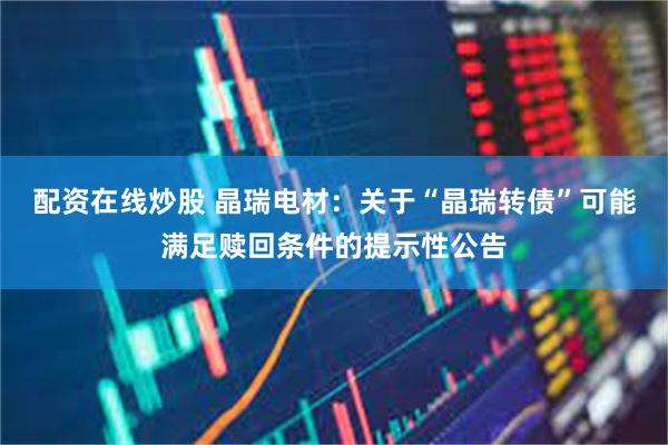 配资在线炒股 晶瑞电材：关于“晶瑞转债”可能满足赎回条件的提示性公告