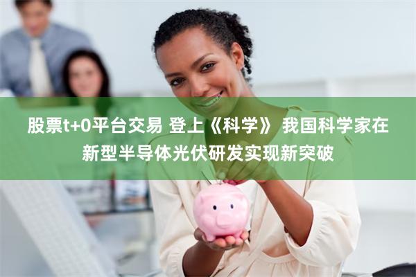 股票t+0平台交易 登上《科学》 我国科学家在新型半导体光伏研发实现新突破