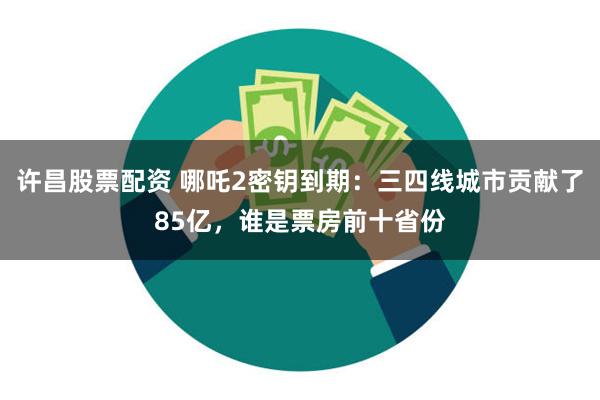 许昌股票配资 哪吒2密钥到期：三四线城市贡献了85亿，谁是票房前十省份