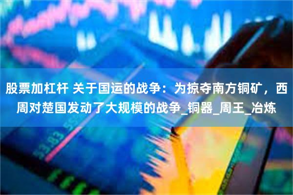 股票加杠杆 关于国运的战争：为掠夺南方铜矿，西周对楚国发动了大规模的战争_铜器_周王_冶炼