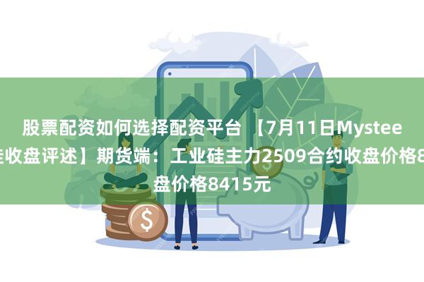 股票配资如何选择配资平台 【7月11日Mysteel工业硅收盘评述】期货端:工业硅主力2509合约收盘价格8415元