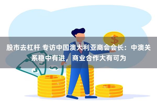 股市去杠杆 专访中国澳大利亚商会会长：中澳关系稳中有进，商业合作大有可为