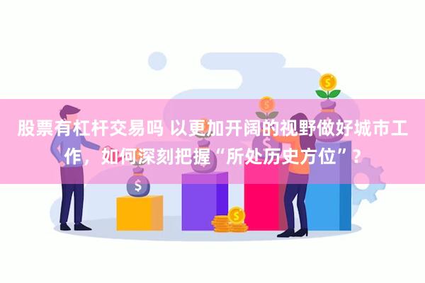 股票有杠杆交易吗 以更加开阔的视野做好城市工作，如何深刻把握“所处历史方位”？