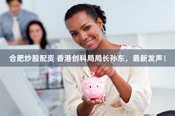 合肥炒股配资 香港创科局局长孙东，最新发声！