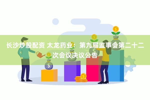 长沙炒股配资 太龙药业：第九届监事会第二十二次会议决议公告