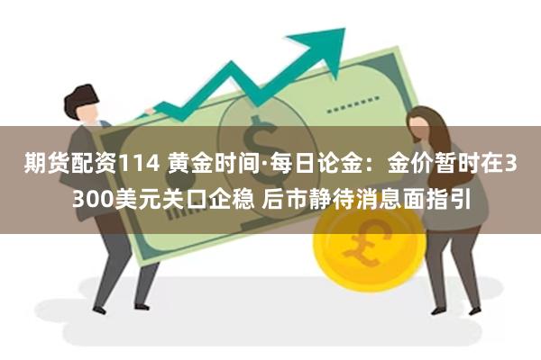 期货配资114 黄金时间·每日论金：金价暂时在3300美元关口企稳 后市静待消息面指引