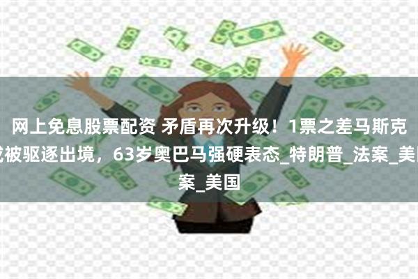 网上免息股票配资 矛盾再次升级！1票之差马斯克或被驱逐出境，63岁奥巴马强硬表态_特朗普_法案_美国