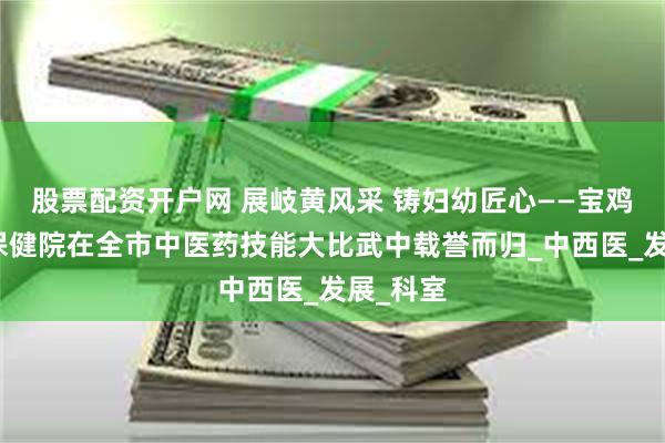 股票配资开户网 展岐黄风采 铸妇幼匠心——宝鸡市妇幼保健院在全市中医药技能大比武中载誉而归_中西医_发展_科室