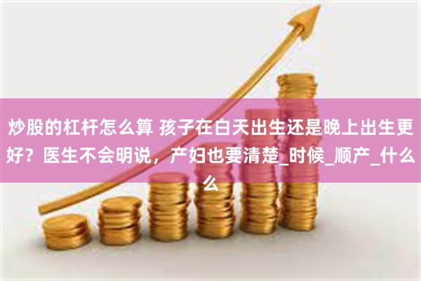 炒股的杠杆怎么算 孩子在白天出生还是晚上出生更好？医生不会明说，产妇也要清楚_时候_顺产_什么