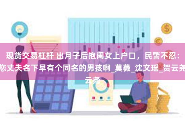 现货交易杠杆 出月子后抱闺女上户口，民警不忍：您丈夫名下早有个同名的男孩啊_莫薇_沈文瑶_贺云尧