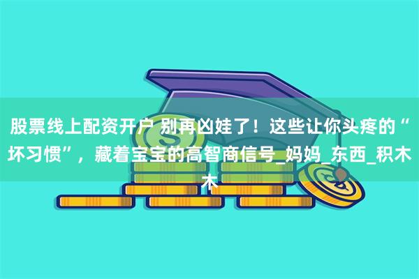 股票线上配资开户 别再凶娃了！这些让你头疼的“坏习惯”，藏着宝宝的高智商信号_妈妈_东西_积木